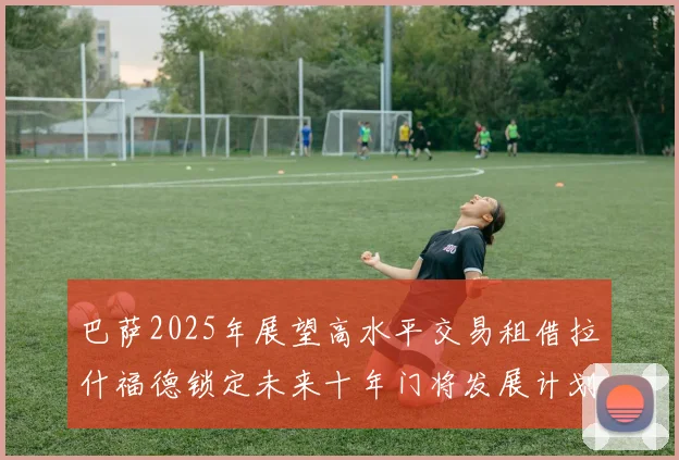 巴萨2025年展望高水平交易租借拉什福德锁定未来十年门将发展计划