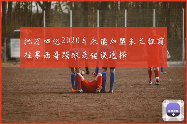 托万回忆2020年未能加盟米兰称前往墨西哥踢球是错误选择