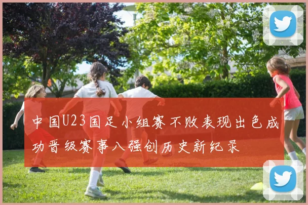 中国U23国足小组赛不败表现出色成功晋级赛事八强创历史新纪录