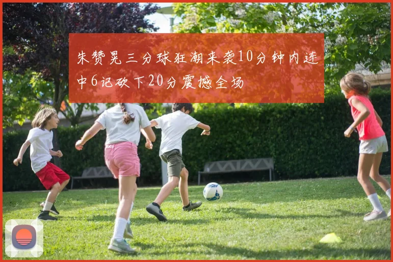 朱赞晃三分球狂潮来袭10分钟内连中6记砍下20分震撼全场