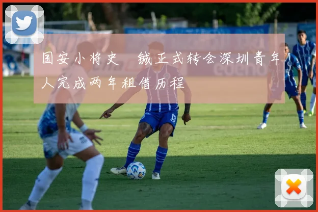 国安小将史堉铖正式转会深圳青年人完成两年租借历程