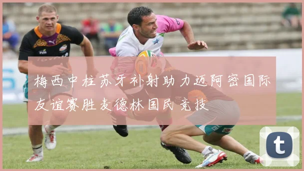 梅西中柱苏牙补射助力迈阿密国际友谊赛胜麦德林国民竞技