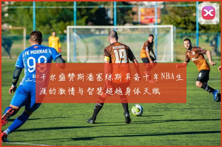 卡尔盛赞斯潘塞琼斯具备十年NBA生涯的激情与智慧超越身体天赋