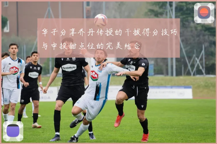 华子分享乔丹传授的干拔得分技巧与中投甜点位的完美结合