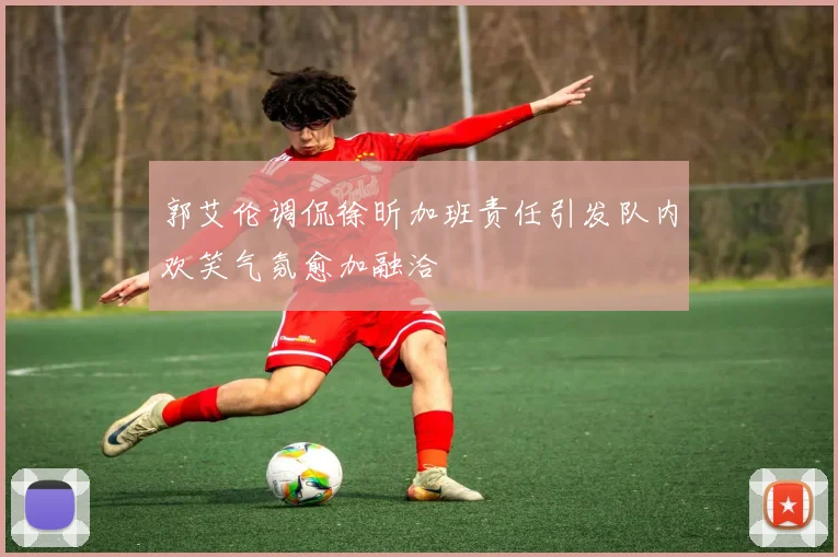 郭艾伦调侃徐昕加班责任引发队内欢笑气氛愈加融洽