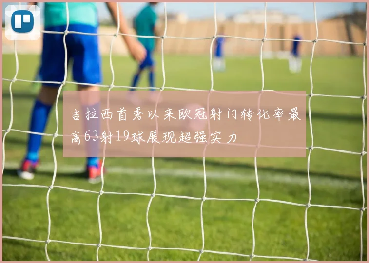 吉拉西首秀以来欧冠射门转化率最高63射19球展现超强实力