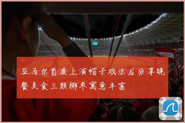 亚马尔首度上演帽子戏法后分享晚餐美食三颗椰枣寓意丰富