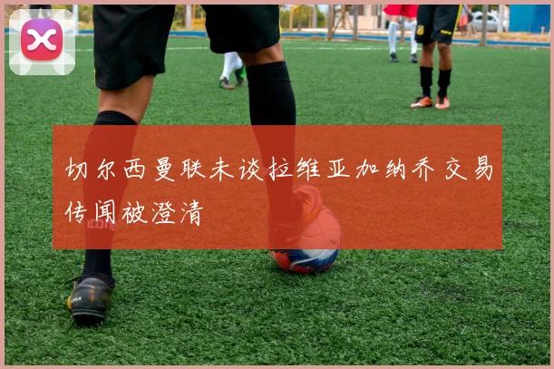 切尔西曼联未谈拉维亚加纳乔交易传闻被澄清