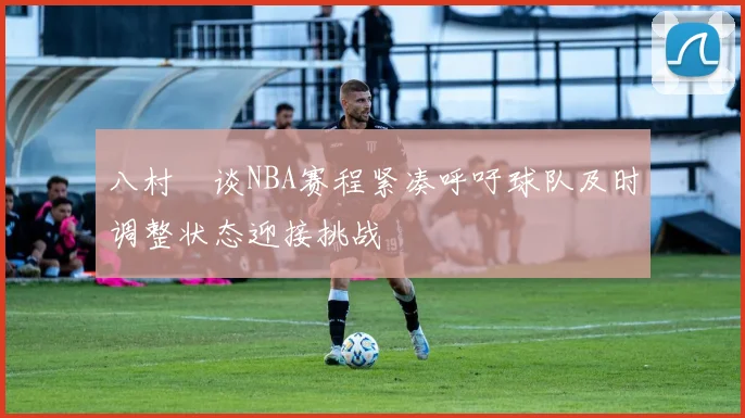 八村塁谈NBA赛程紧凑呼吁球队及时调整状态迎接挑战