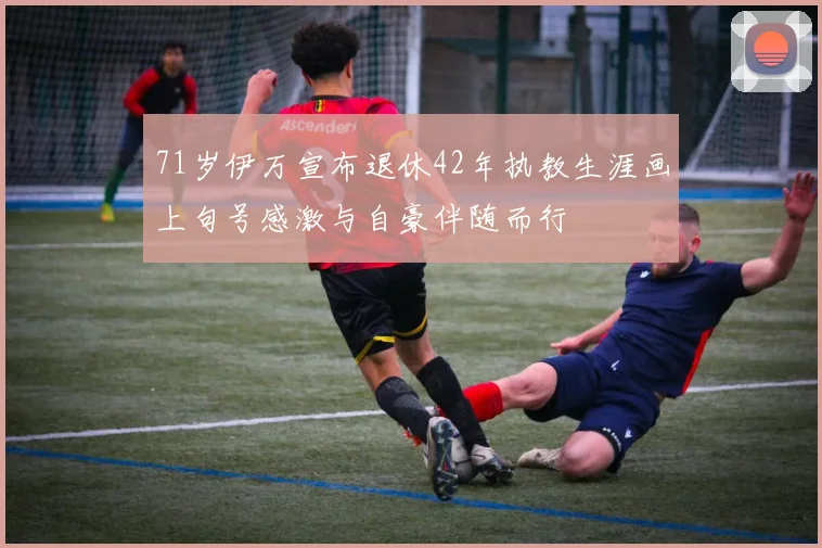 71岁伊万宣布退休42年执教生涯画上句号感激与自豪伴随而行
