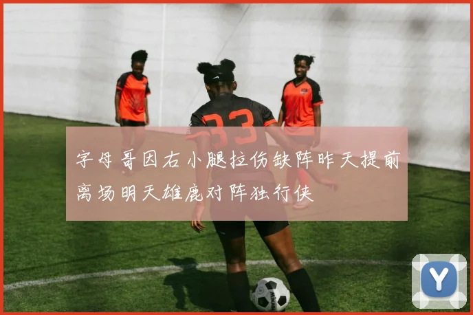 字母哥因右小腿拉伤缺阵昨天提前离场明天雄鹿对阵独行侠