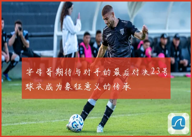 字母哥期待与对手的最后对决23号球衣成为象征意义的传承