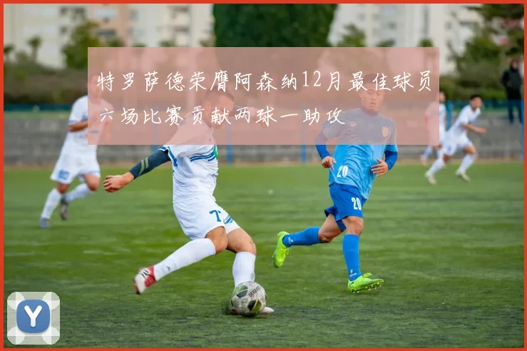 特罗萨德荣膺阿森纳12月最佳球员六场比赛贡献两球一助攻