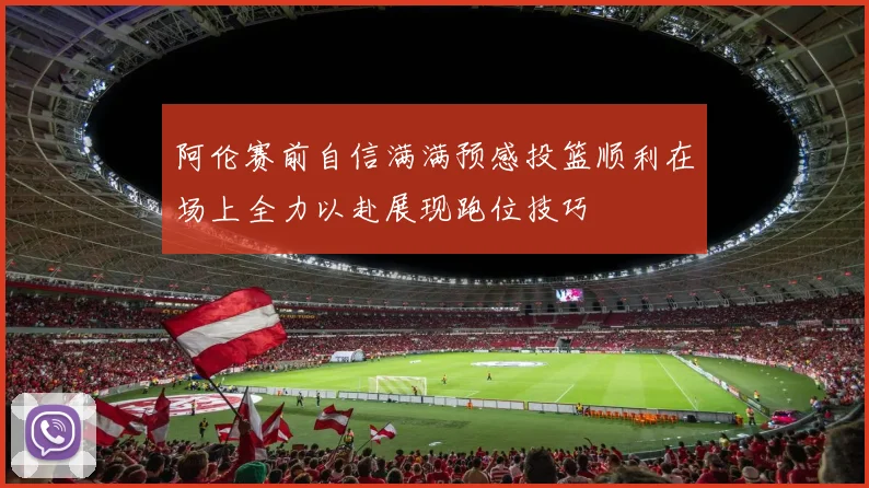 阿伦赛前自信满满预感投篮顺利在场上全力以赴展现跑位技巧