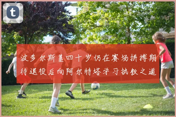 波多尔斯基四十岁仍在赛场拼搏期待退役后向阿尔特塔学习执教之道
