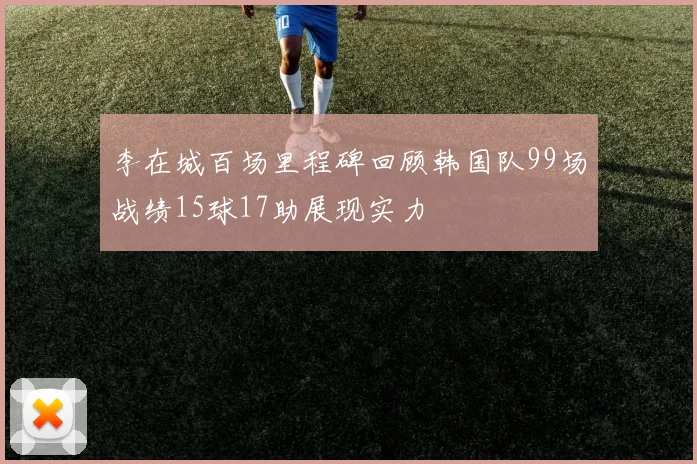 李在城百场里程碑回顾韩国队99场战绩15球17助展现实力