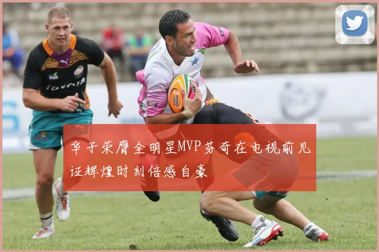 华子荣膺全明星MVP芬奇在电视前见证辉煌时刻倍感自豪