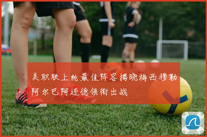 美职联上轮最佳阵容揭晓梅西穆勒阿尔巴阿连德领衔出战