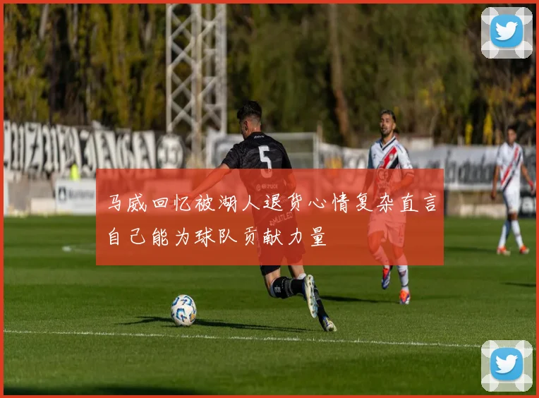 马威回忆被湖人退货心情复杂直言自己能为球队贡献力量
