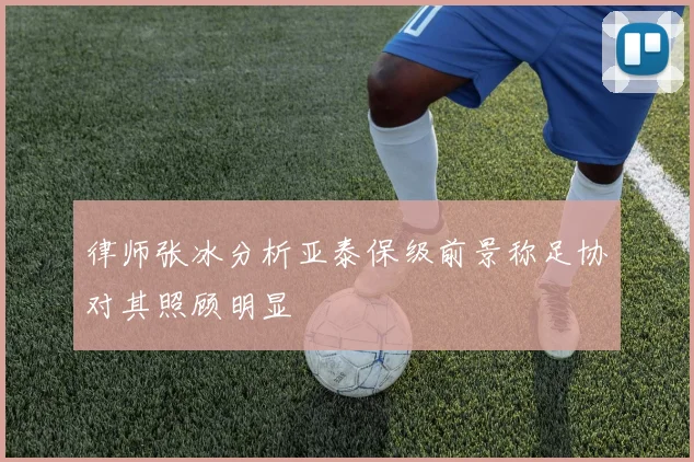 律师张冰分析亚泰保级前景称足协对其照顾明显