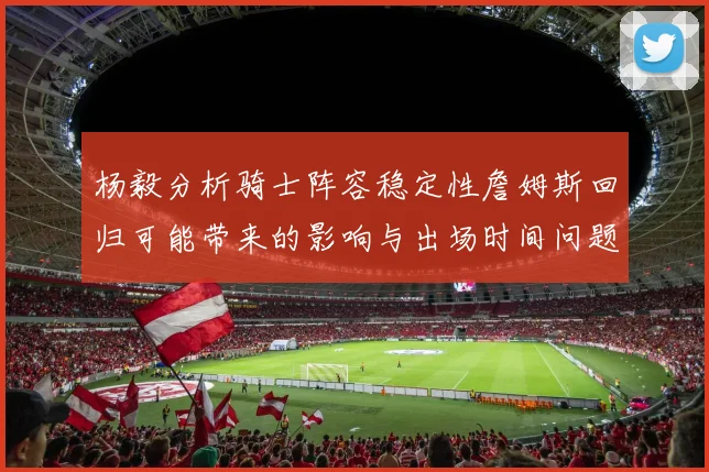 杨毅分析骑士阵容稳定性詹姆斯回归可能带来的影响与出场时间问题