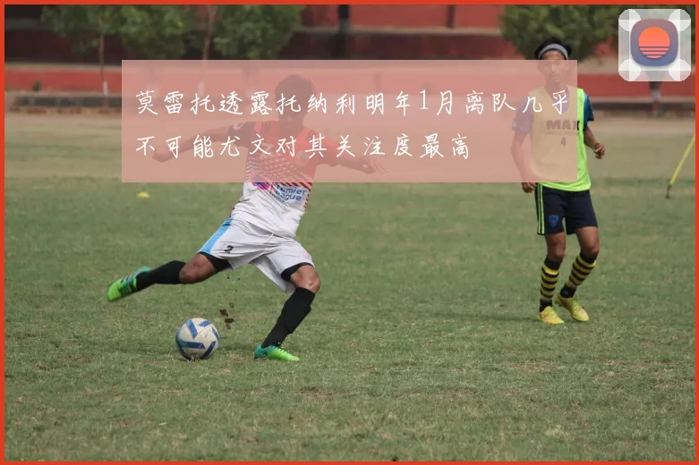 莫雷托透露托纳利明年1月离队几乎不可能尤文对其关注度最高