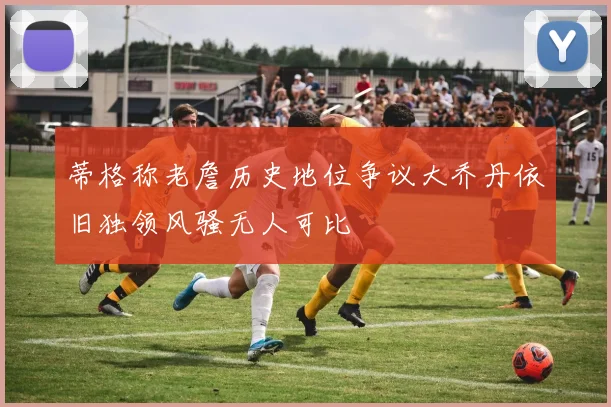 蒂格称老詹历史地位争议大乔丹依旧独领风骚无人可比