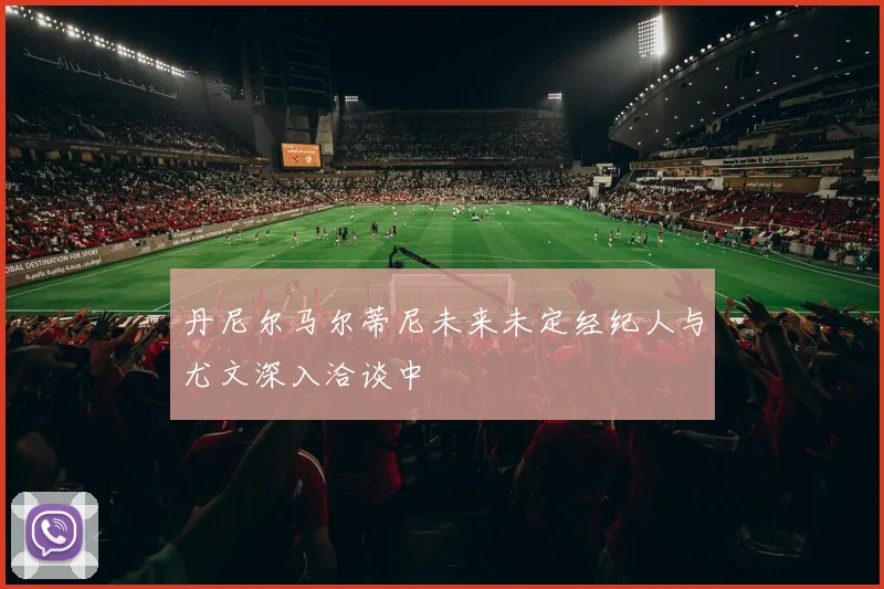 丹尼尔马尔蒂尼未来未定经纪人与尤文深入洽谈中